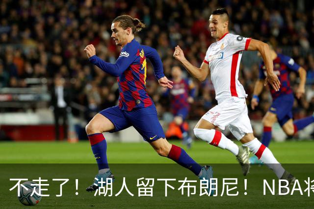 不走了！湖人留下布朗尼！NBA将上演父子对决