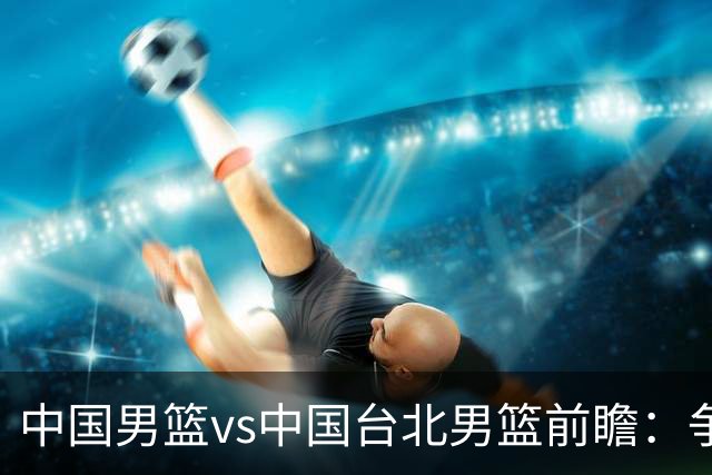 中国男篮vs中国台北男篮前瞻：争胜需做好5点 生死战退无可退