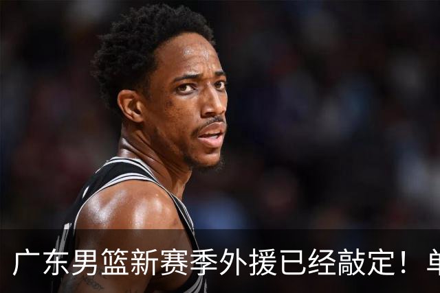 广东男篮新赛季外援已经敲定！单场39+9+8超级前锋留队，朱芳雨重点补强内线