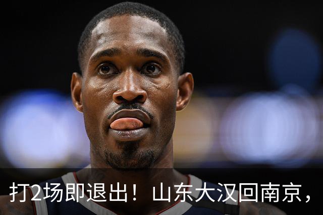 打2场即退出！山东大汉回南京，签3年顶薪合同，还有NBA绿色通道