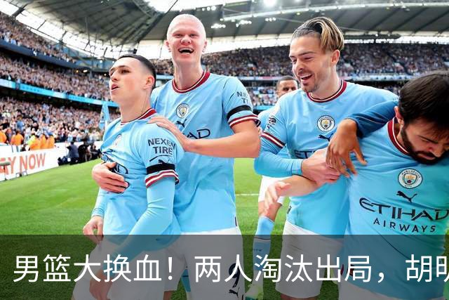 男篮大换血！两人淘汰出局，胡明轩火速回归扛起后卫线重任