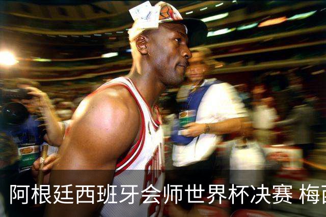 阿根廷西班牙会师世界杯决赛 梅西率队欲破60余年卫冕荒