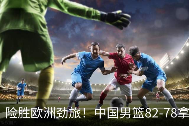 险胜欧洲劲旅！中国男篮82-78拿下硬仗，王俊杰18+14，徐昕4中4零失误