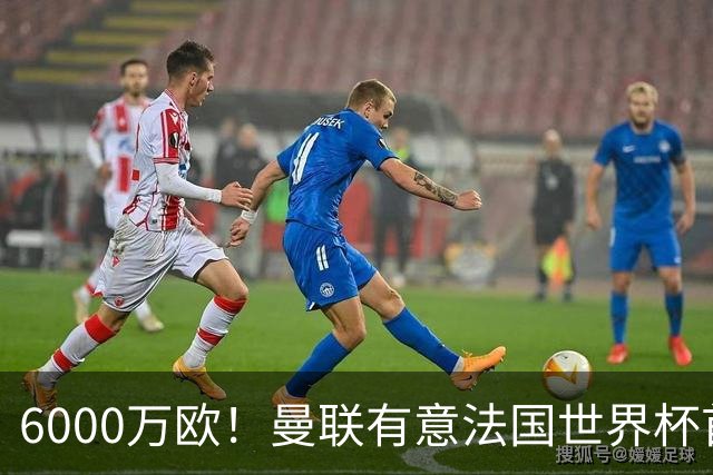 6000万欧！曼联有意法国世界杯首发 中场重建将达1.35亿镑