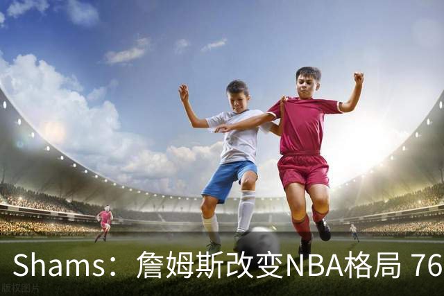 Shams：詹姆斯改变NBA格局 76人可能获得最多的全美直播比赛